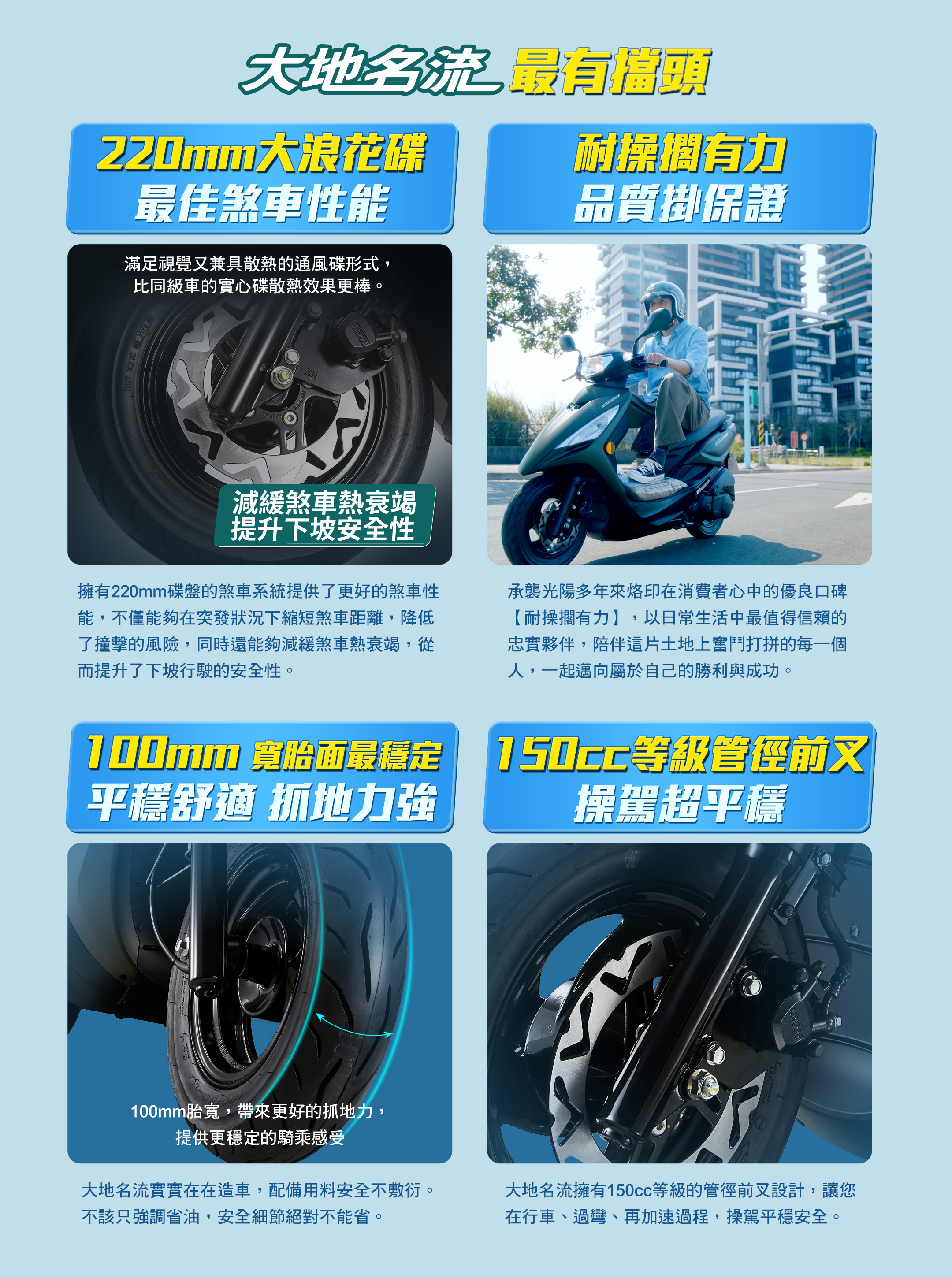 220mm大浪花碟，最佳煞車性能;3年全車保固，獨家業界第一;100mm寛胎面最穩定，平穩舒適抓地力强;150c等級管徑前叉，操駕超平穩