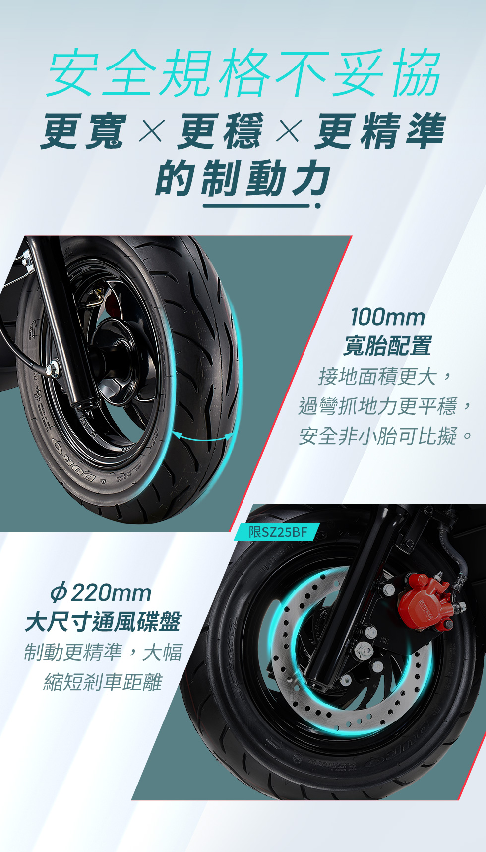 安全規格不妥協，更寬 × 更穩 × 更精準的制動力，K1E 125 採用 100mm 寬胎配置，接地面積更大、過彎抓地力更平穩，並搭載 φ220mm 大尺寸通風碟盤，制動更精準，大幅縮短剎車距離。