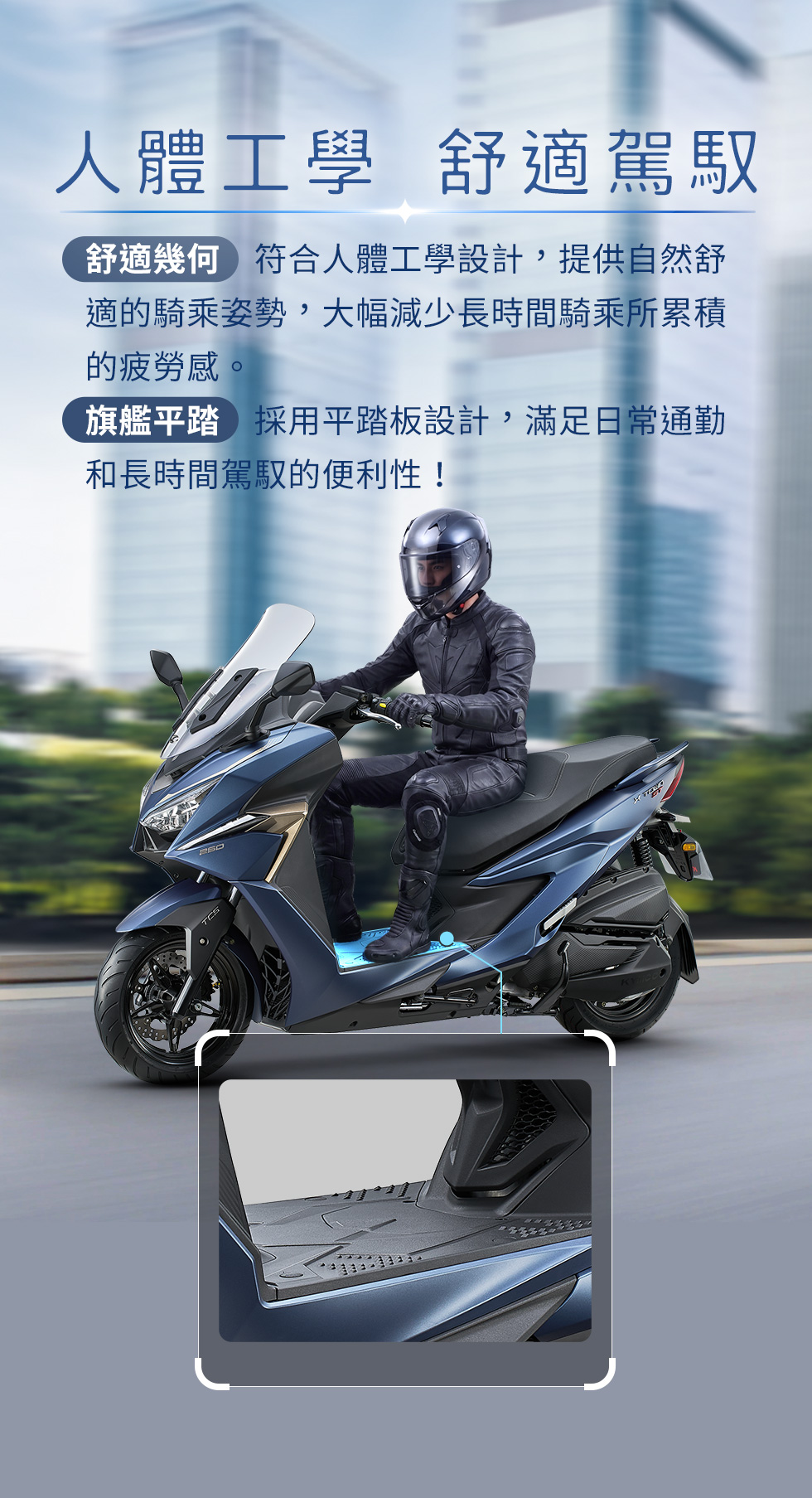 X-Town ST 250 人體工學舒適駕馭,符合人體工學座墊與平踏板設計,提升長時間騎乘舒適度與乘坐便利性。